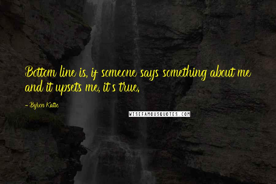 Byron Katie Quotes: Bottom line is, if someone says something about me and it upsets me, it's true.