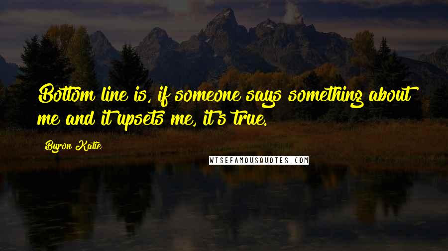Byron Katie Quotes: Bottom line is, if someone says something about me and it upsets me, it's true.