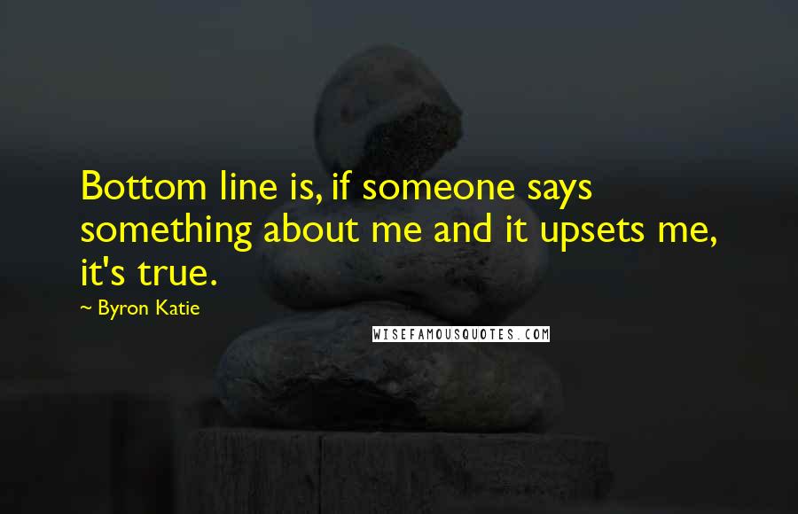 Byron Katie Quotes: Bottom line is, if someone says something about me and it upsets me, it's true.