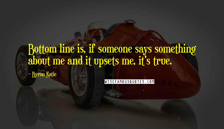 Byron Katie Quotes: Bottom line is, if someone says something about me and it upsets me, it's true.