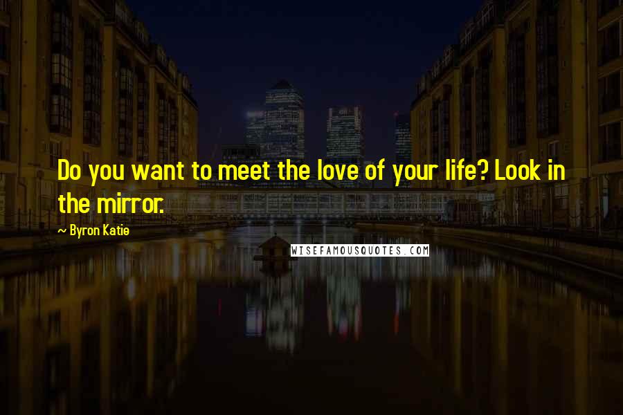 Byron Katie Quotes: Do you want to meet the love of your life? Look in the mirror.