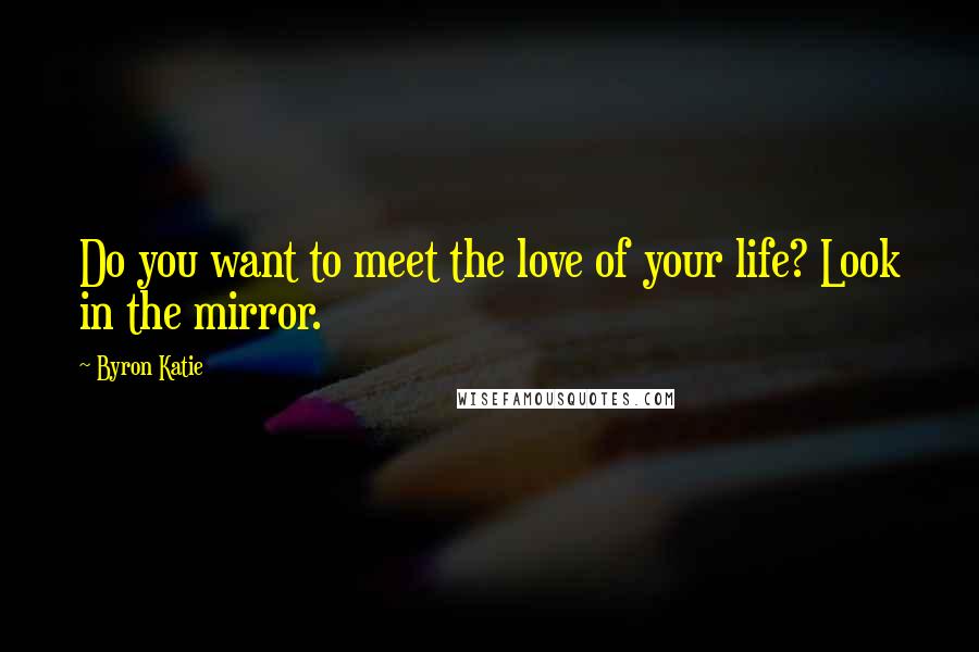 Byron Katie Quotes: Do you want to meet the love of your life? Look in the mirror.