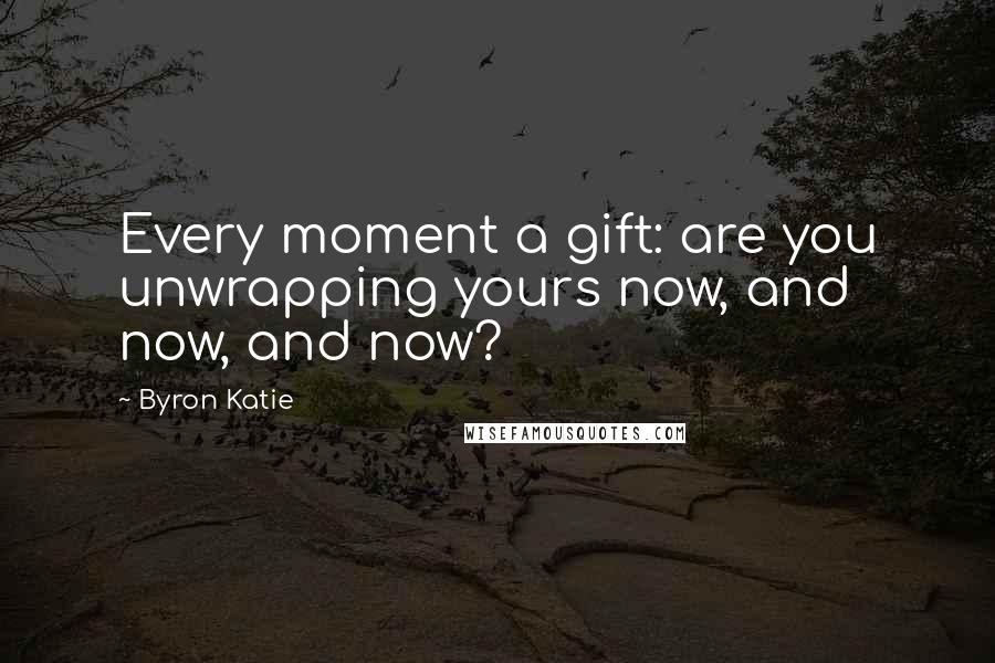 Byron Katie Quotes: Every moment a gift: are you unwrapping yours now, and now, and now?