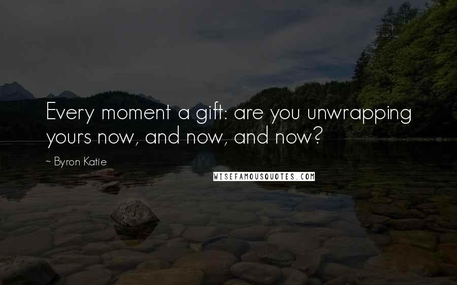Byron Katie Quotes: Every moment a gift: are you unwrapping yours now, and now, and now?