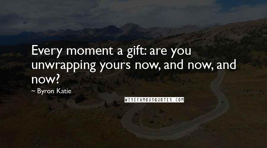 Byron Katie Quotes: Every moment a gift: are you unwrapping yours now, and now, and now?