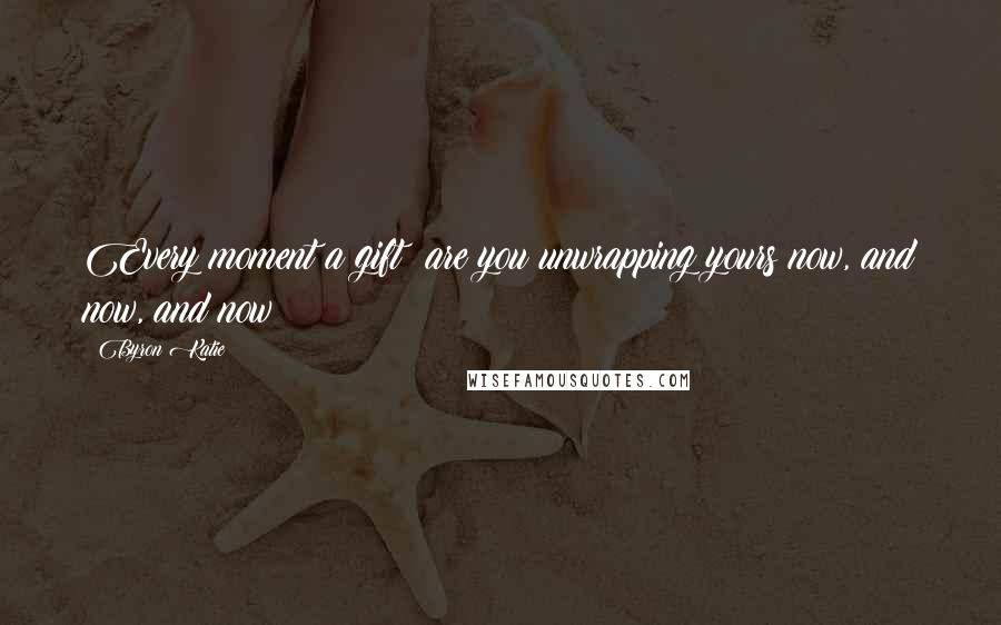 Byron Katie Quotes: Every moment a gift: are you unwrapping yours now, and now, and now?