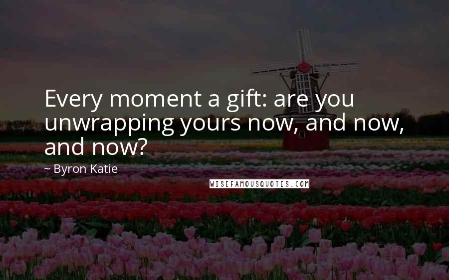 Byron Katie Quotes: Every moment a gift: are you unwrapping yours now, and now, and now?