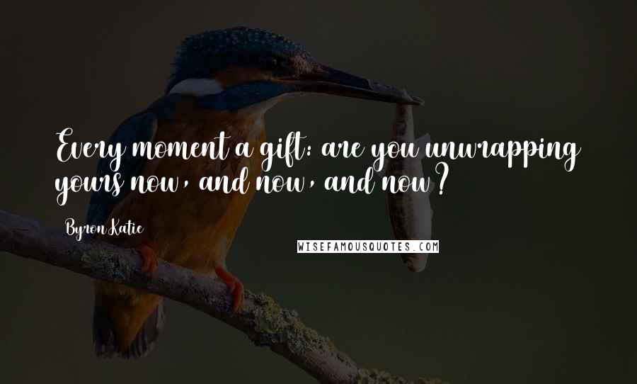 Byron Katie Quotes: Every moment a gift: are you unwrapping yours now, and now, and now?