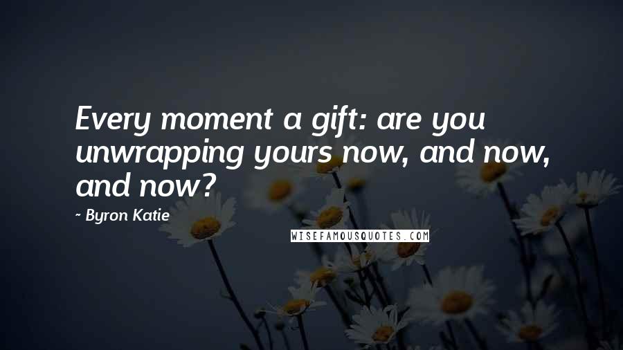 Byron Katie Quotes: Every moment a gift: are you unwrapping yours now, and now, and now?