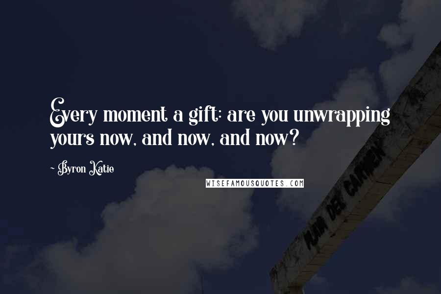 Byron Katie Quotes: Every moment a gift: are you unwrapping yours now, and now, and now?