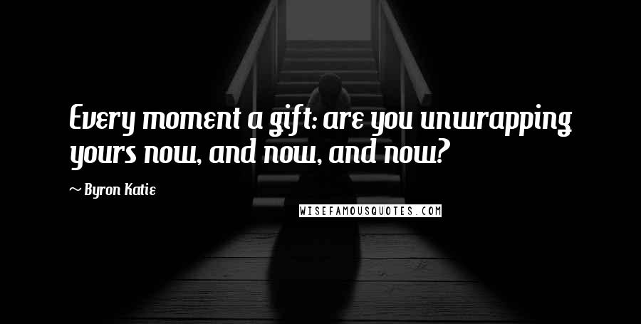 Byron Katie Quotes: Every moment a gift: are you unwrapping yours now, and now, and now?