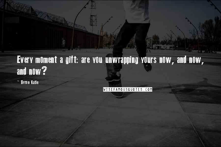 Byron Katie Quotes: Every moment a gift: are you unwrapping yours now, and now, and now?