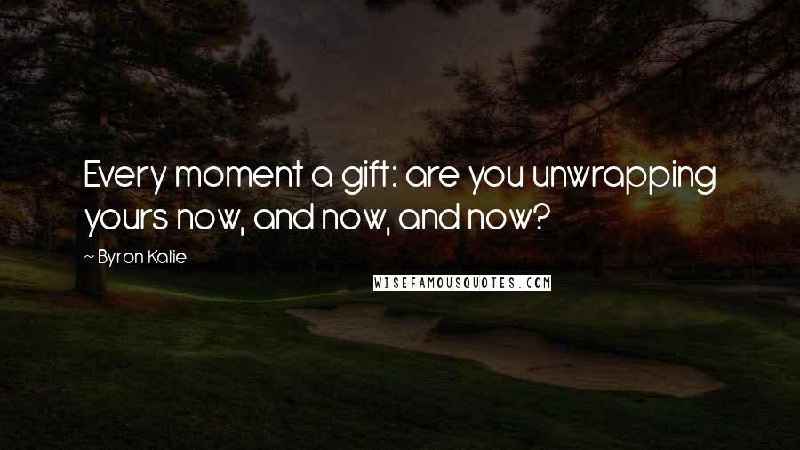 Byron Katie Quotes: Every moment a gift: are you unwrapping yours now, and now, and now?