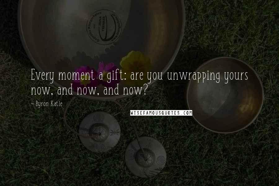 Byron Katie Quotes: Every moment a gift: are you unwrapping yours now, and now, and now?