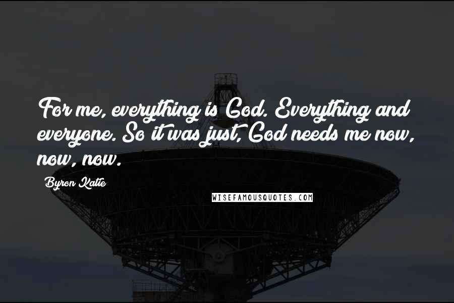 Byron Katie Quotes: For me, everything is God. Everything and everyone. So it was just, God needs me now, now, now.