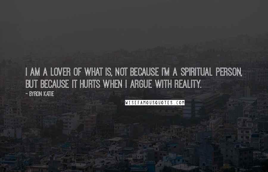 Byron Katie Quotes: I am a lover of what is, not because I'm a spiritual person, but because it hurts when I argue with reality.