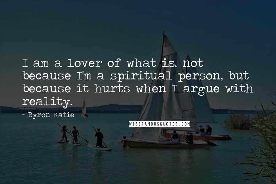 Byron Katie Quotes: I am a lover of what is, not because I'm a spiritual person, but because it hurts when I argue with reality.