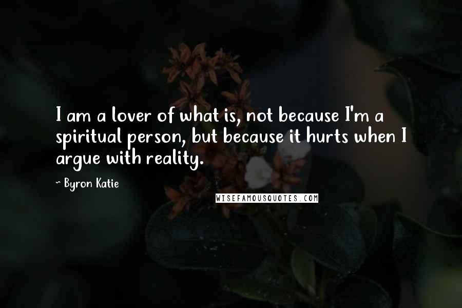 Byron Katie Quotes: I am a lover of what is, not because I'm a spiritual person, but because it hurts when I argue with reality.