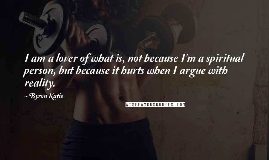 Byron Katie Quotes: I am a lover of what is, not because I'm a spiritual person, but because it hurts when I argue with reality.