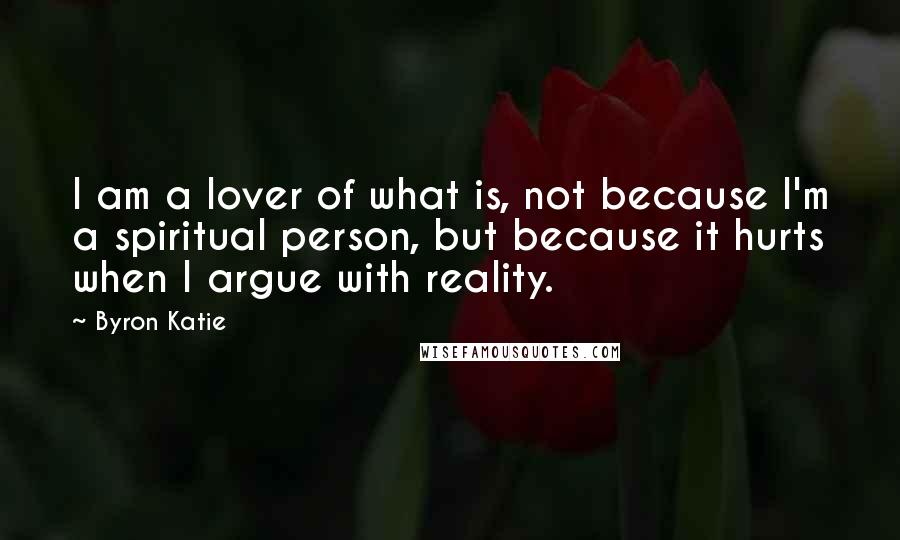 Byron Katie Quotes: I am a lover of what is, not because I'm a spiritual person, but because it hurts when I argue with reality.