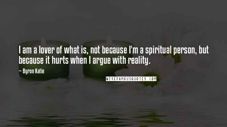 Byron Katie Quotes: I am a lover of what is, not because I'm a spiritual person, but because it hurts when I argue with reality.