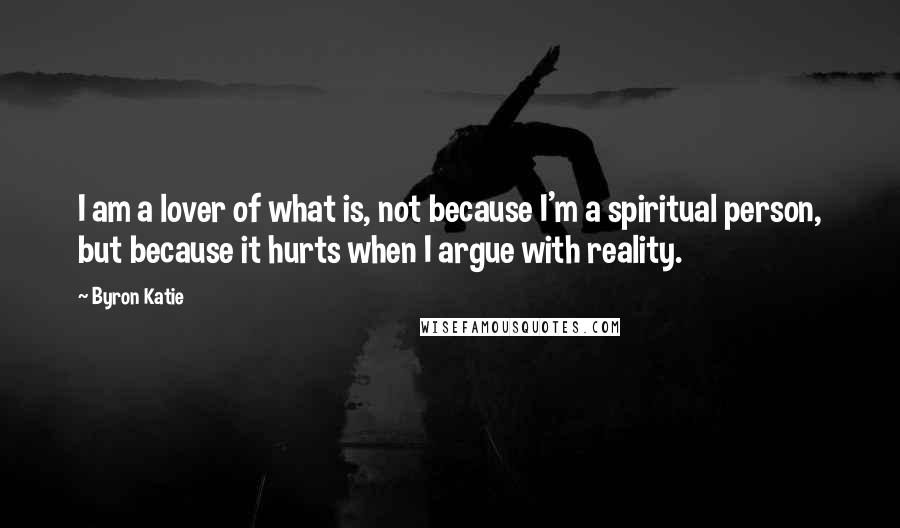 Byron Katie Quotes: I am a lover of what is, not because I'm a spiritual person, but because it hurts when I argue with reality.