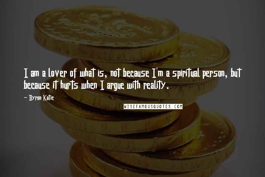 Byron Katie Quotes: I am a lover of what is, not because I'm a spiritual person, but because it hurts when I argue with reality.