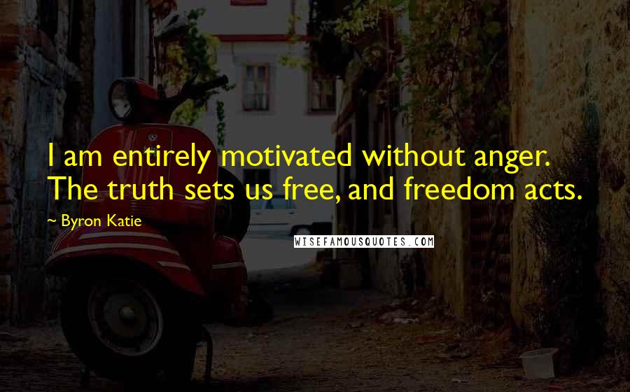 Byron Katie Quotes: I am entirely motivated without anger. The truth sets us free, and freedom acts.