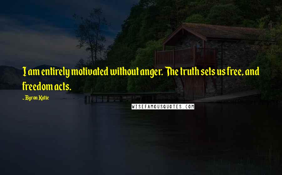 Byron Katie Quotes: I am entirely motivated without anger. The truth sets us free, and freedom acts.