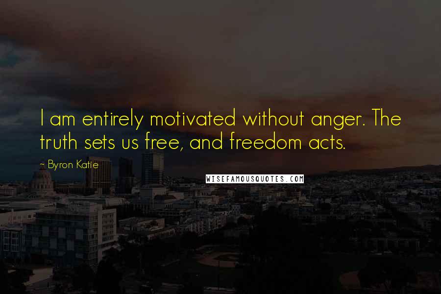 Byron Katie Quotes: I am entirely motivated without anger. The truth sets us free, and freedom acts.