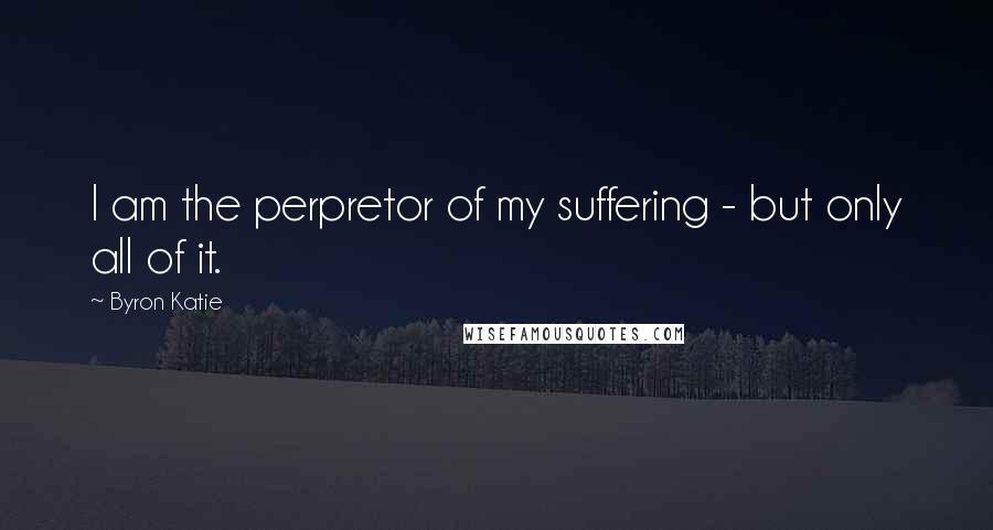 Byron Katie Quotes: I am the perpretor of my suffering - but only all of it.