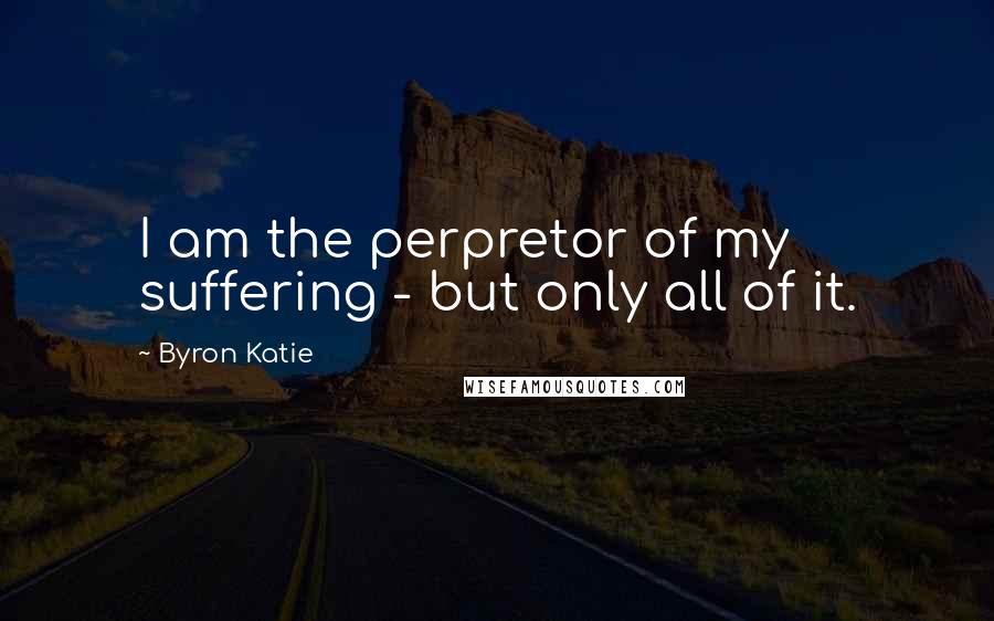 Byron Katie Quotes: I am the perpretor of my suffering - but only all of it.