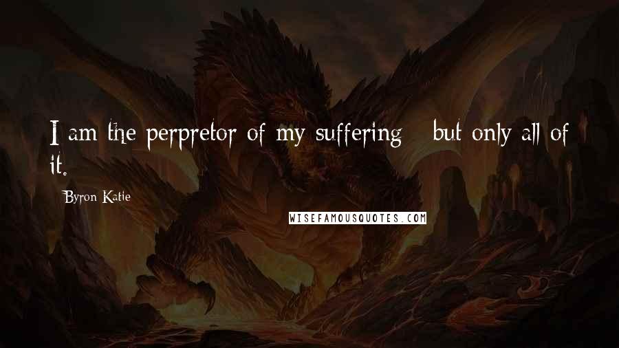 Byron Katie Quotes: I am the perpretor of my suffering - but only all of it.