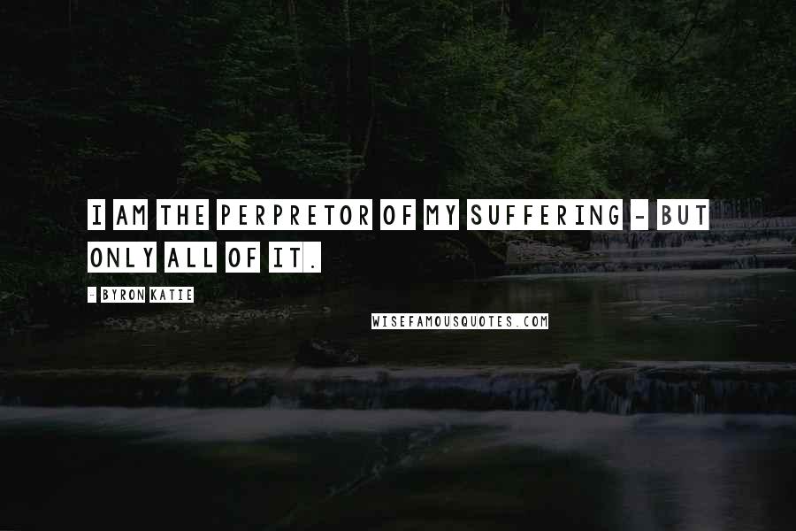 Byron Katie Quotes: I am the perpretor of my suffering - but only all of it.