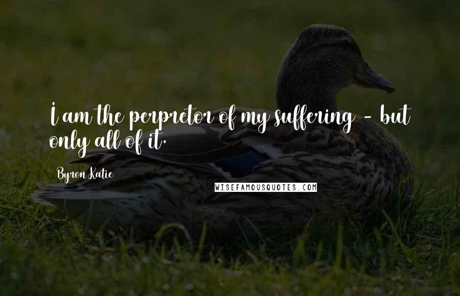 Byron Katie Quotes: I am the perpretor of my suffering - but only all of it.