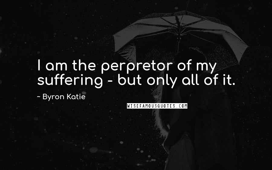 Byron Katie Quotes: I am the perpretor of my suffering - but only all of it.