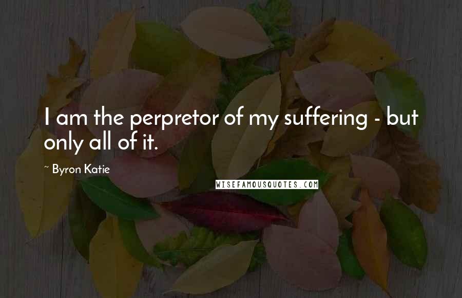 Byron Katie Quotes: I am the perpretor of my suffering - but only all of it.