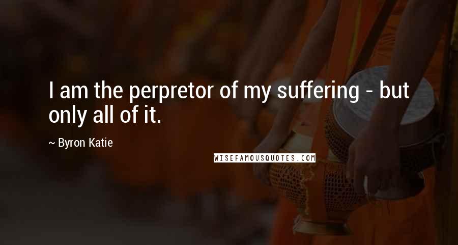 Byron Katie Quotes: I am the perpretor of my suffering - but only all of it.