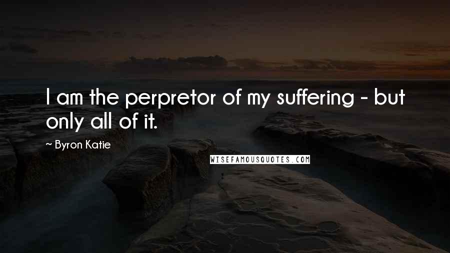 Byron Katie Quotes: I am the perpretor of my suffering - but only all of it.