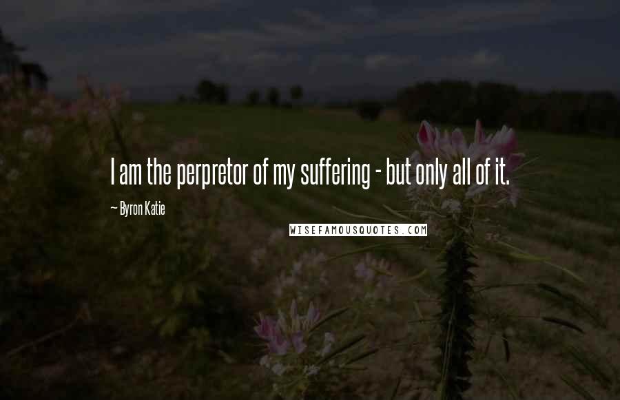 Byron Katie Quotes: I am the perpretor of my suffering - but only all of it.