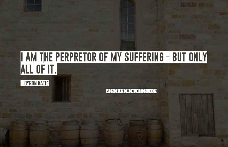 Byron Katie Quotes: I am the perpretor of my suffering - but only all of it.