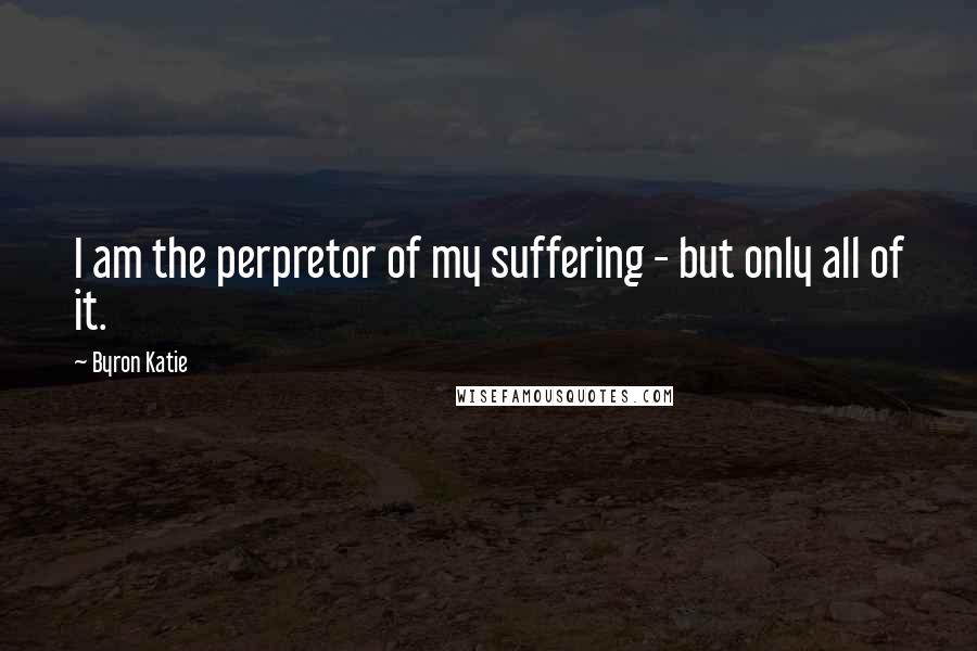 Byron Katie Quotes: I am the perpretor of my suffering - but only all of it.