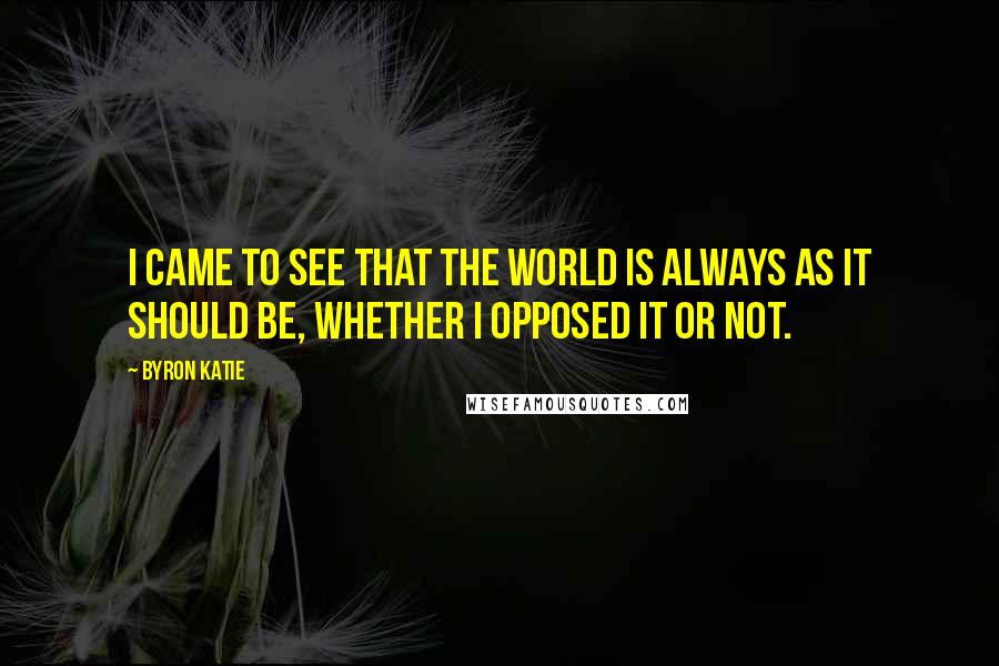 Byron Katie Quotes: I came to see that the world is always as it should be, whether I opposed it or not.