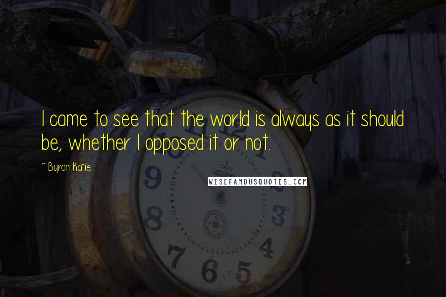 Byron Katie Quotes: I came to see that the world is always as it should be, whether I opposed it or not.