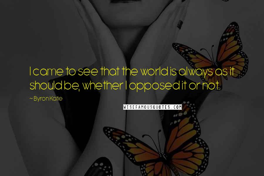 Byron Katie Quotes: I came to see that the world is always as it should be, whether I opposed it or not.