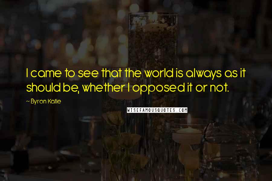 Byron Katie Quotes: I came to see that the world is always as it should be, whether I opposed it or not.