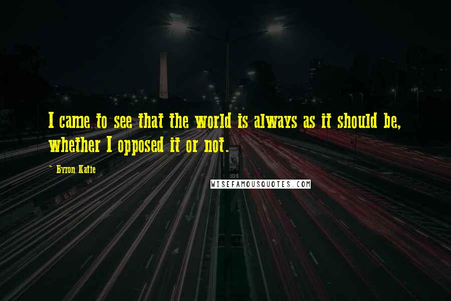 Byron Katie Quotes: I came to see that the world is always as it should be, whether I opposed it or not.