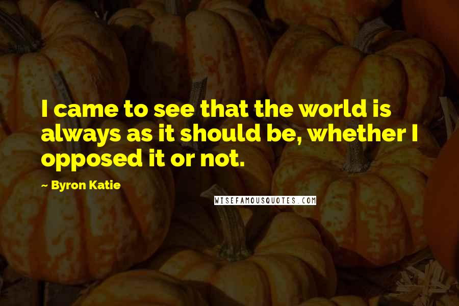 Byron Katie Quotes: I came to see that the world is always as it should be, whether I opposed it or not.