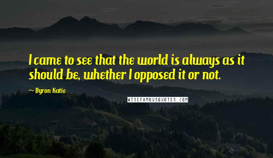 Byron Katie Quotes: I came to see that the world is always as it should be, whether I opposed it or not.