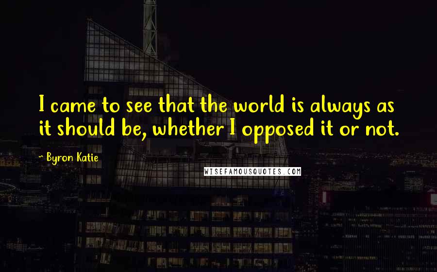 Byron Katie Quotes: I came to see that the world is always as it should be, whether I opposed it or not.